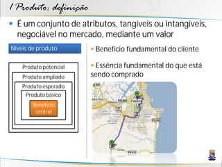 1 Produto: definição
 É um conjunto de atributos, tangíveis ou intangíveis,
  negociável no mercado, mediante um valor
Níveis de produto        Benefício fundamental do cliente

    Produto potencial    Essência fundamental do que está
    Produto ampliado    sendo comprado
    Produto esperado
     Produto básico
        Benefício
         central
 