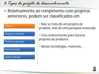 6 Tipos de projeto de desenvolvimento
 Relativamente ao rompimento com projetos
  anteriores, podem ser classificados em
                     Não se trata de um projeto de
P&D
                    produto, mas de uma pesquisa avançada
Projetos radicais
                     Cria conhecimento para futuros
                    projetos de produtos
Próxima geração
                     Novas tecnologias, materiais...
Incrementais

Follow-source
 