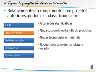 6 Tipos de projeto de desenvolvimento
 Relativamente ao rompimento com projetos
  anteriores, podem ser classificados em
                     Alterações significativas
P&D
                     Nova categoria ou família de produtos
Projetos radicais
                     Novas tecnologias e materiais
Próxima geração
                     Requer processo de manufatura
Incrementais        inovador

Follow-source
 