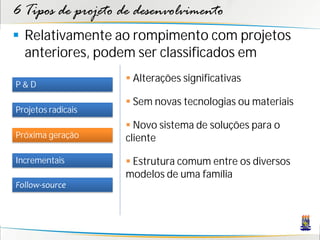 6 Tipos de projeto de desenvolvimento
 Relativamente ao rompimento com projetos
  anteriores, podem ser classificados em
                     Alterações significativas
P&D
                     Sem novas tecnologias ou materiais
Projetos radicais
                     Novo sistema de soluções para o
Próxima geração     cliente

Incrementais         Estrutura comum entre os diversos
                    modelos de uma família
Follow-source
 