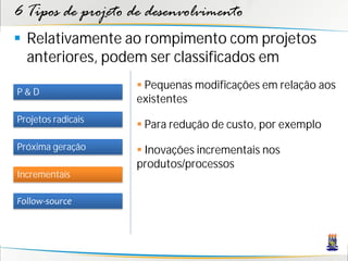 6 Tipos de projeto de desenvolvimento
 Relativamente ao rompimento com projetos
  anteriores, podem ser classificados em
                     Pequenas modificações em relação aos
P&D
                    existentes
Projetos radicais
                     Para redução de custo, por exemplo
Próxima geração      Inovações incrementais nos
                    produtos/processos
Incrementais

Follow-source
 
