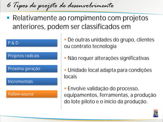 6 Tipos de projeto de desenvolvimento
 Relativamente ao rompimento com projetos
  anteriores, podem ser classificados em
                     De outras unidades do grupo, clientes
P&D
                    ou contrato tecnologia
Projetos radicais
                     Não requer alterações significativas
Próxima geração      Unidade local adapta para condições
                    locais
Incrementais
                     Envolve validação do processo,
Follow-source       equipamentos, ferramentas, a produção
                    do lote piloto e o início da produção.
 