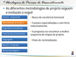 7 Abordagens de Processo de Desenvolvimento
 As diferentes metodologias de projeto seguem
  a evolução a seguir
Desenv. Sequencial          Busca de excelência funcional

Metodologia de projeto      Funções especializadas e sem forte
                           relacionamento
Engenharia simultânea
                            A proposta era encontrar a melhor
Funil de desenvolvimento   sequência de etapas de projeto
Stage-gates                 Visão de racionalização
Desenv. Integrado

Novas abordagens
 