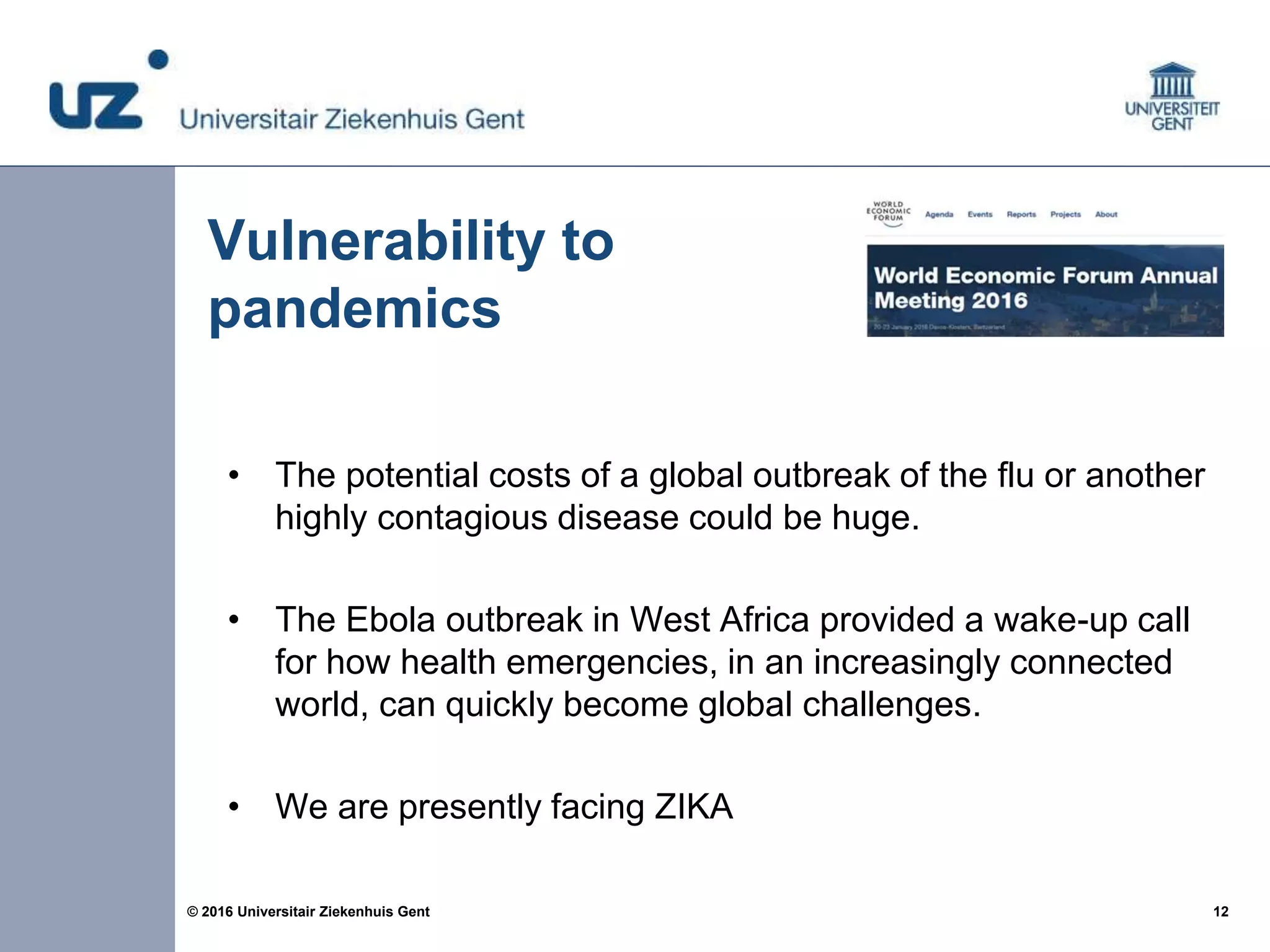 12© 2016 Universitair Ziekenhuis Gent
Vulnerability to
pandemics
• The potential costs of a global outbreak of the flu or another
highly contagious disease could be huge.
• The Ebola outbreak in West Africa provided a wake-up call
for how health emergencies, in an increasingly connected
world, can quickly become global challenges.
• We are presently facing ZIKA
 