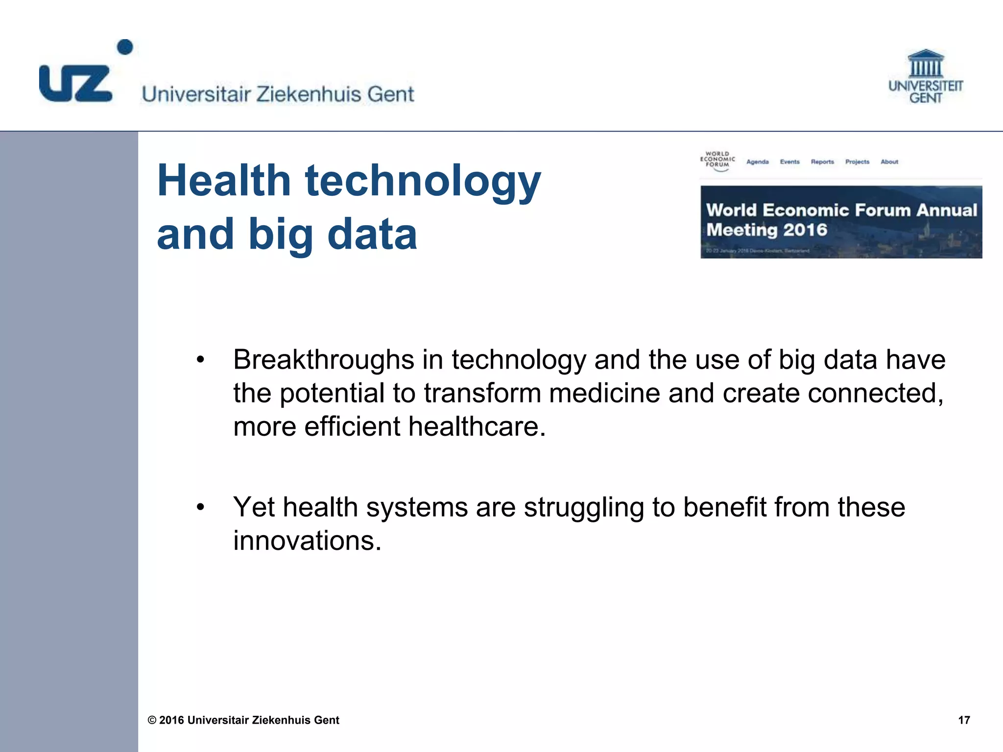 17© 2016 Universitair Ziekenhuis Gent
• Breakthroughs in technology and the use of big data have
the potential to transform medicine and create connected,
more efficient healthcare.
• Yet health systems are struggling to benefit from these
innovations.
Health technology
and big data
 