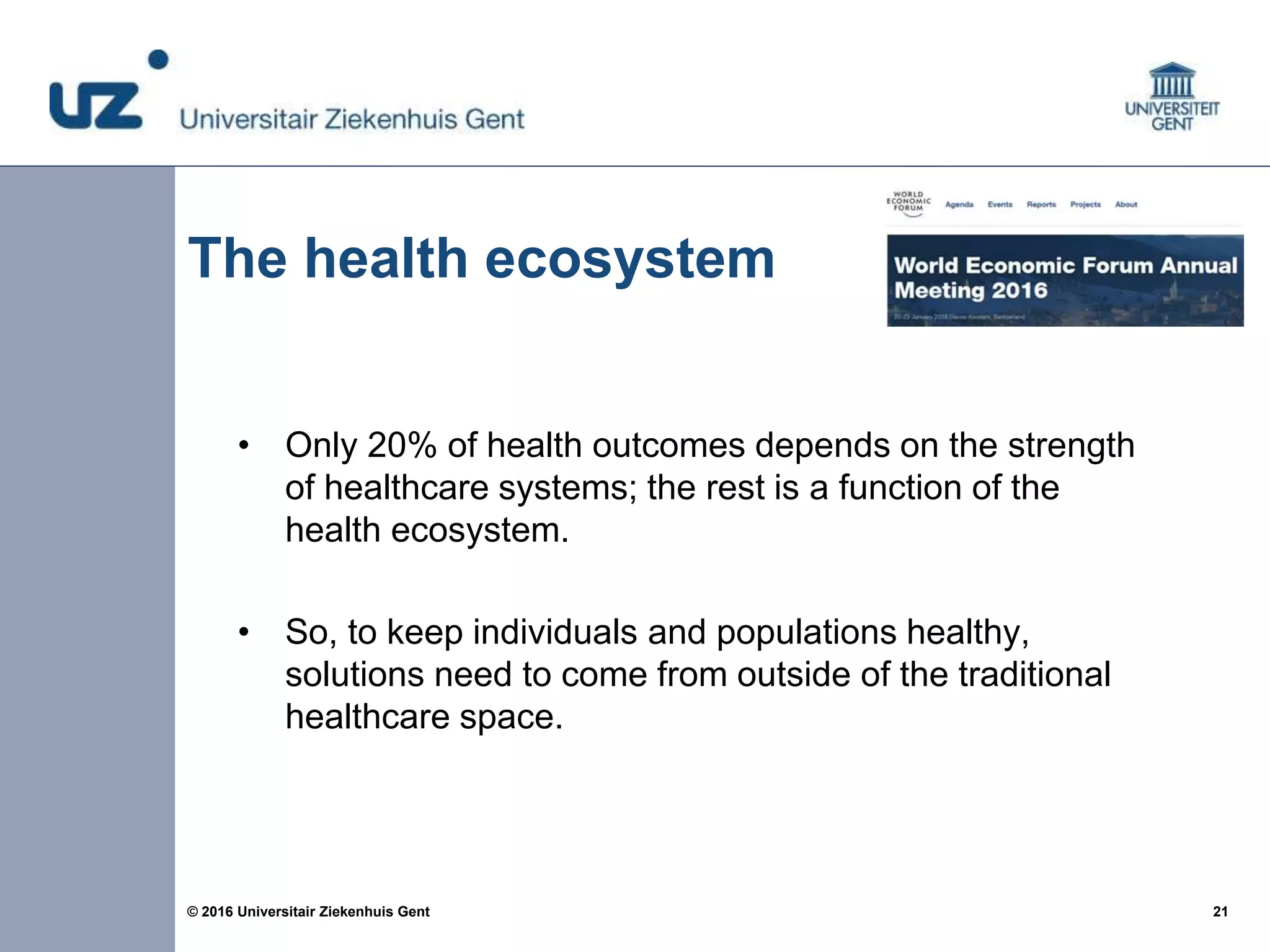 21© 2016 Universitair Ziekenhuis Gent
The health ecosystem
• Only 20% of health outcomes depends on the strength
of healthcare systems; the rest is a function of the
health ecosystem.
• So, to keep individuals and populations healthy,
solutions need to come from outside of the traditional
healthcare space.
 