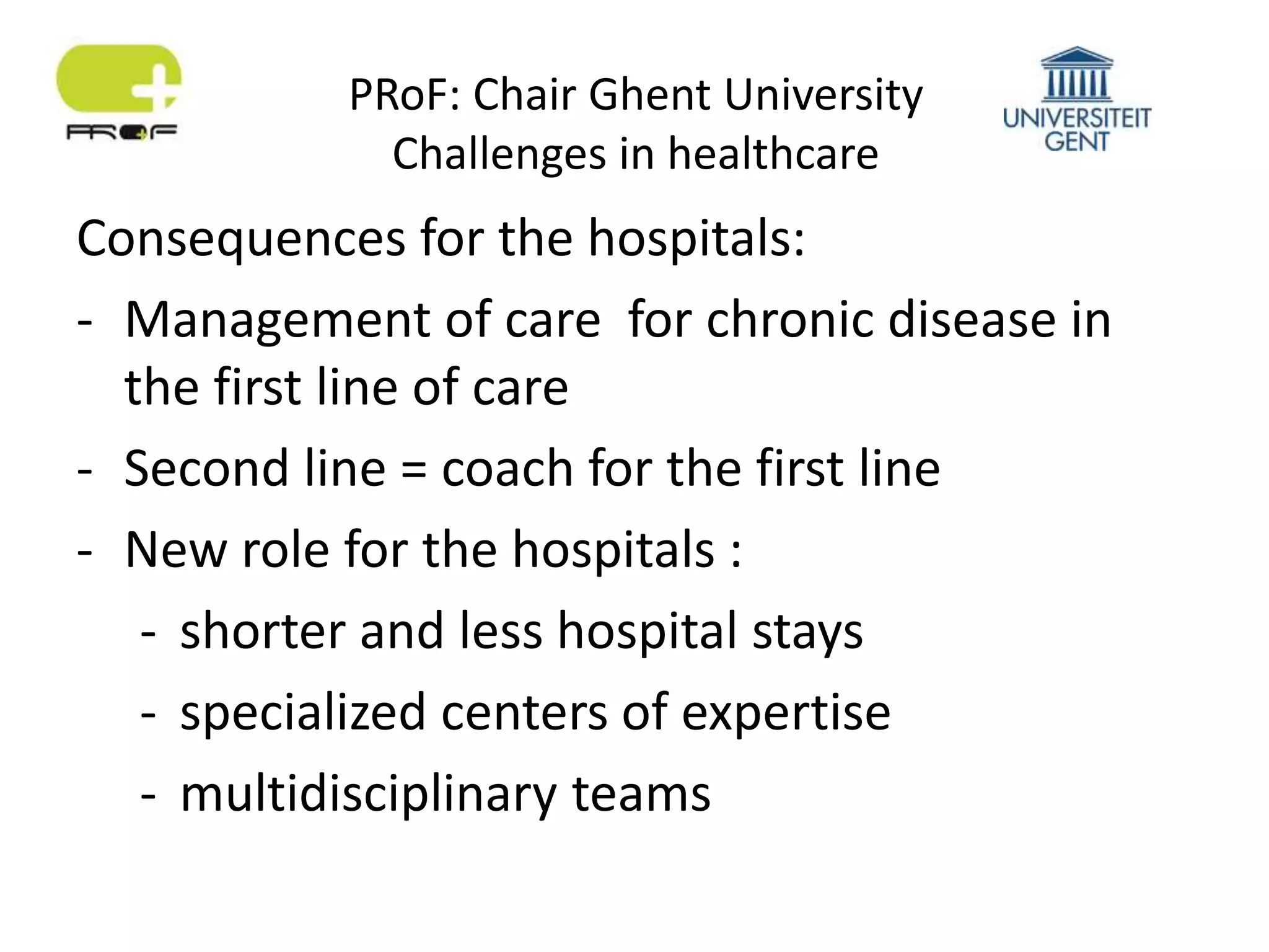 PRoF: Chair Ghent University
Challenges in healthcare
Consequences for the hospitals:
- Management of care for chronic disease in
the first line of care
- Second line = coach for the first line
- New role for the hospitals :
- shorter and less hospital stays
- specialized centers of expertise
- multidisciplinary teams
 