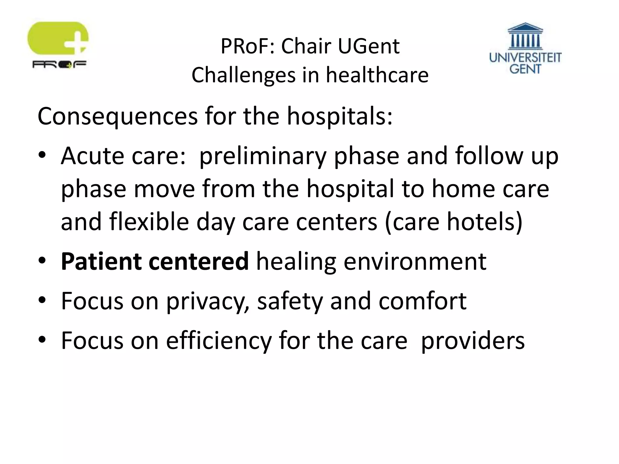 PRoF: Chair UGent
Challenges in healthcare
Consequences for the hospitals:
• Acute care: preliminary phase and follow up
phase move from the hospital to home care
and flexible day care centers (care hotels)
• Patient centered healing environment
• Focus on privacy, safety and comfort
• Focus on efficiency for the care providers
 