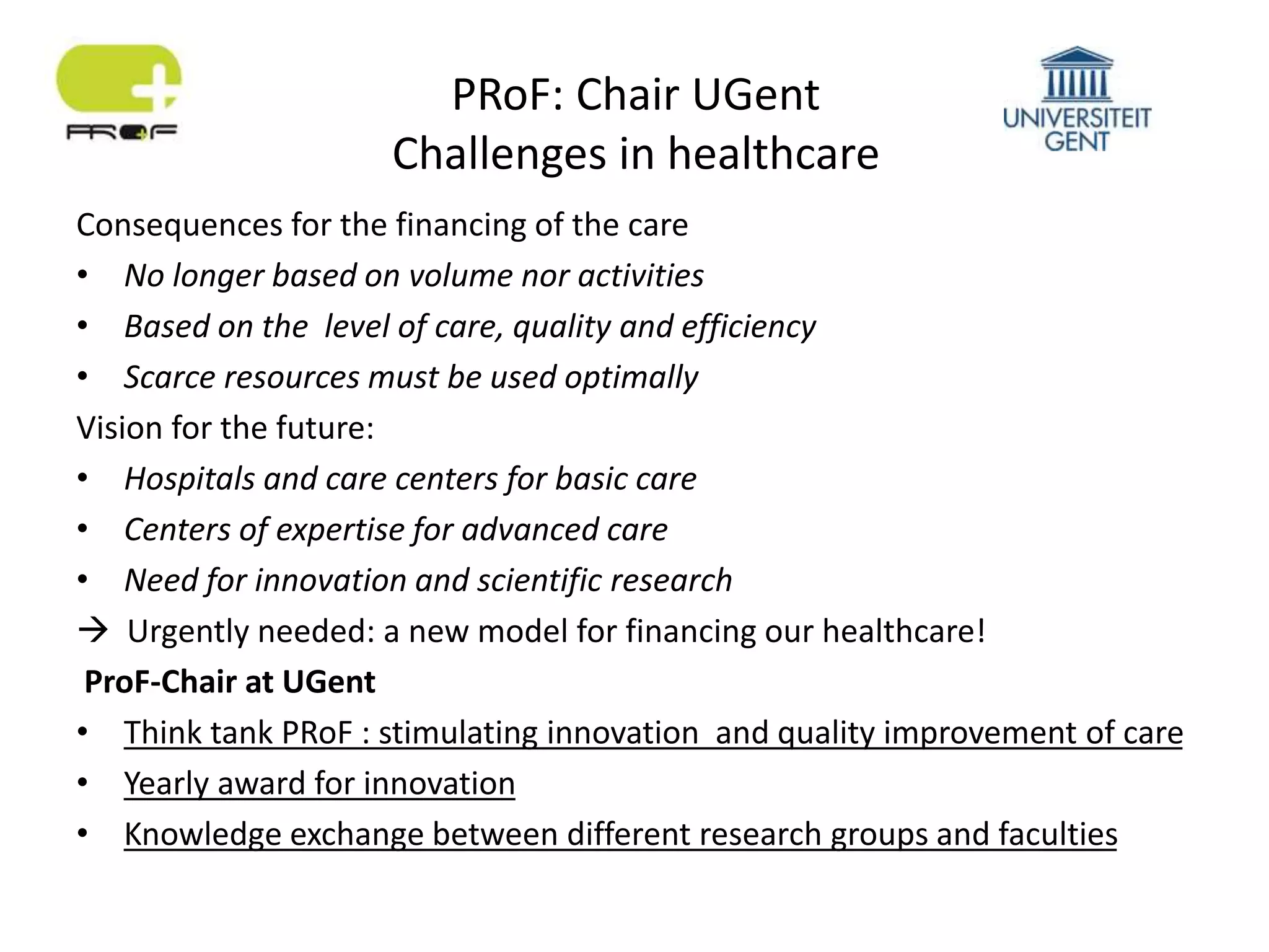 PRoF: Chair UGent
Challenges in healthcare
Consequences for the financing of the care
• No longer based on volume nor activities
• Based on the level of care, quality and efficiency
• Scarce resources must be used optimally
Vision for the future:
• Hospitals and care centers for basic care
• Centers of expertise for advanced care
• Need for innovation and scientific research
 Urgently needed: a new model for financing our healthcare!
ProF-Chair at UGent
• Think tank PRoF : stimulating innovation and quality improvement of care
• Yearly award for innovation
• Knowledge exchange between different research groups and faculties
 