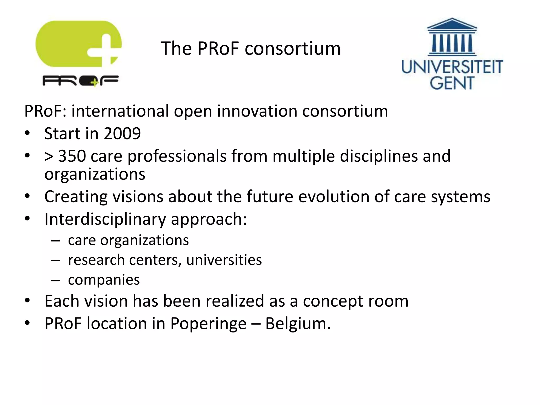 PRoF: international open innovation consortium
• Start in 2009
• > 350 care professionals from multiple disciplines and
organizations
• Creating visions about the future evolution of care systems
• Interdisciplinary approach:
– care organizations
– research centers, universities
– companies
• Each vision has been realized as a concept room
• PRoF location in Poperinge – Belgium.
The PRoF consortium
 