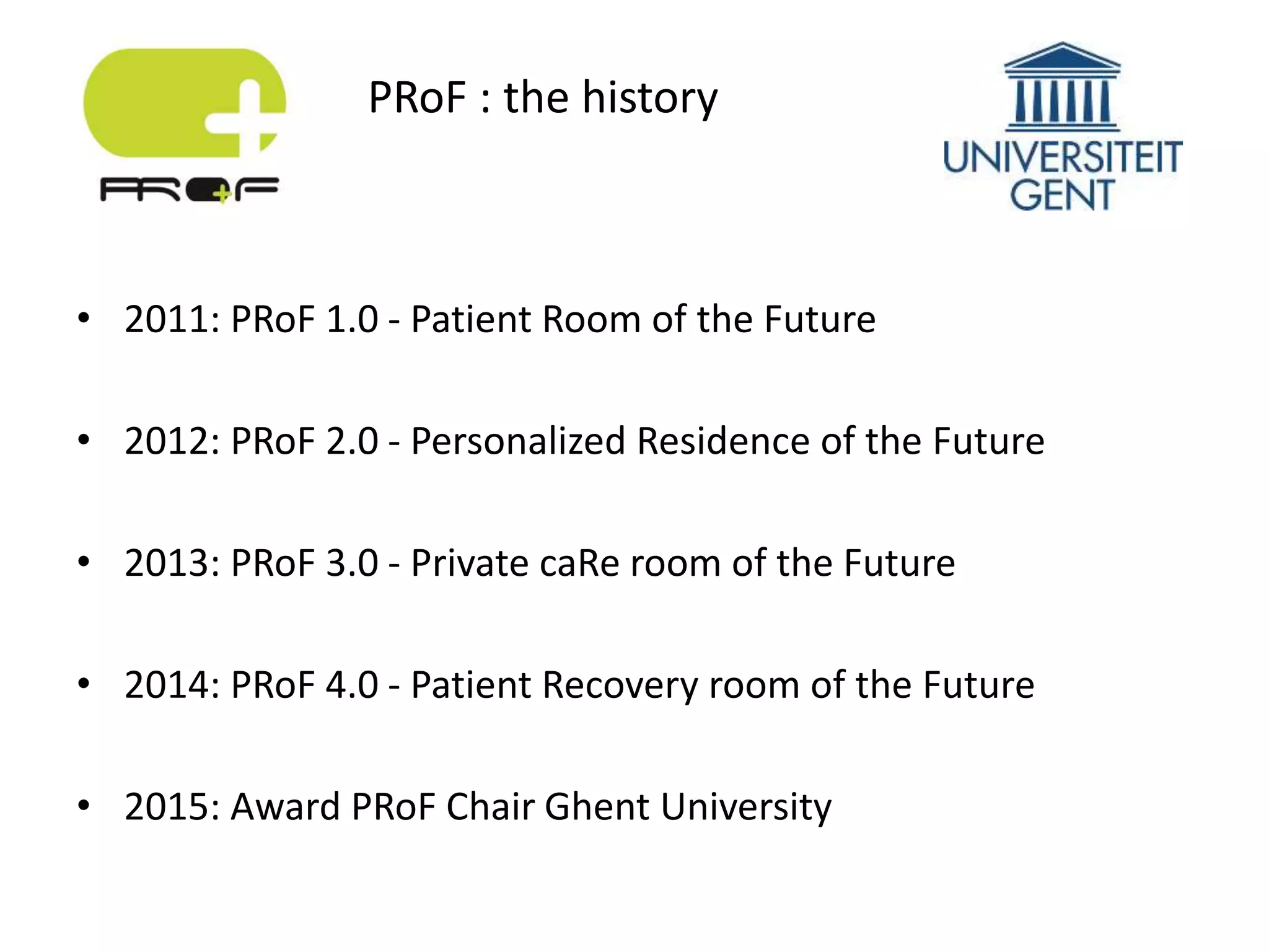 • 2011: PRoF 1.0 - Patient Room of the Future
• 2012: PRoF 2.0 - Personalized Residence of the Future
• 2013: PRoF 3.0 - Private caRe room of the Future
• 2014: PRoF 4.0 - Patient Recovery room of the Future
• 2015: Award PRoF Chair Ghent University
PRoF : the history
 