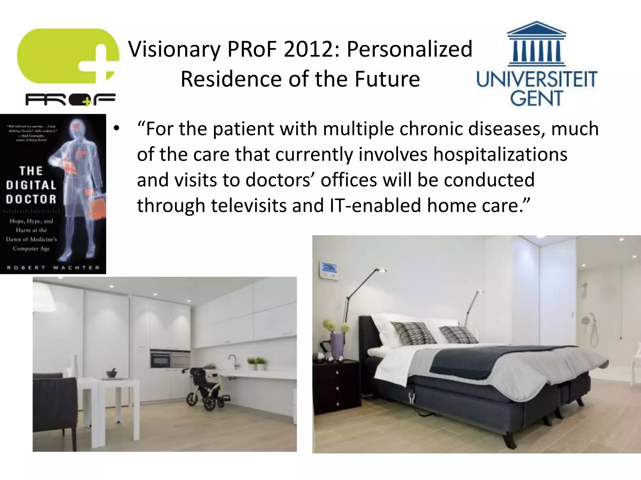• “For the patient with multiple chronic diseases, much
of the care that currently involves hospitalizations
and visits to doctors’ offices will be conducted
through televisits and IT-enabled home care.”
Visionary PRoF 2012: Personalized
Residence of the Future
 