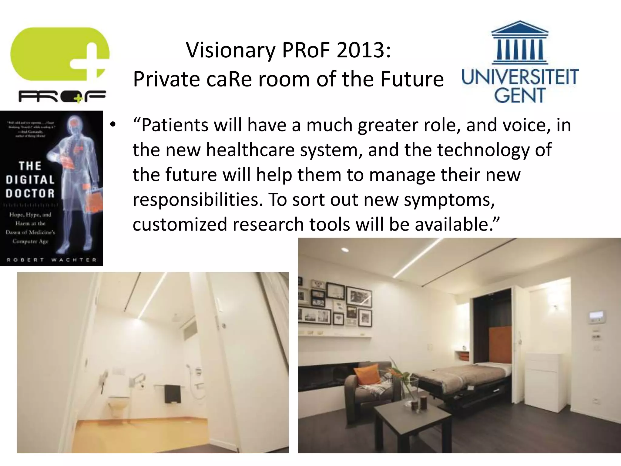 • “Patients will have a much greater role, and voice, in
the new healthcare system, and the technology of
the future will help them to manage their new
responsibilities. To sort out new symptoms,
customized research tools will be available.”
Visionary PRoF 2013:
Private caRe room of the Future
 