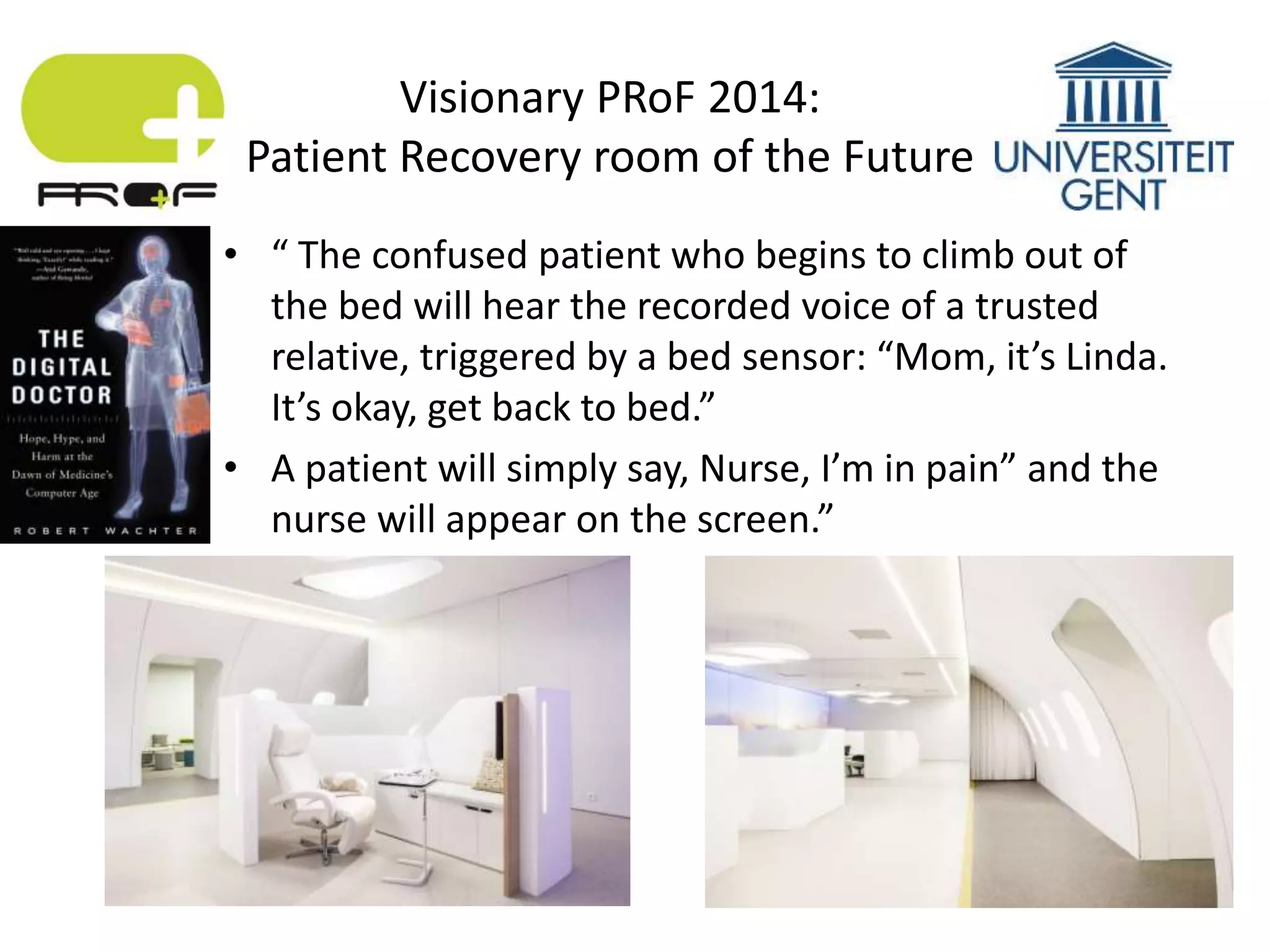 • “ The confused patient who begins to climb out of
the bed will hear the recorded voice of a trusted
relative, triggered by a bed sensor: “Mom, it’s Linda.
It’s okay, get back to bed.”
• A patient will simply say, Nurse, I’m in pain” and the
nurse will appear on the screen.”
Visionary PRoF 2014:
Patient Recovery room of the Future
 
