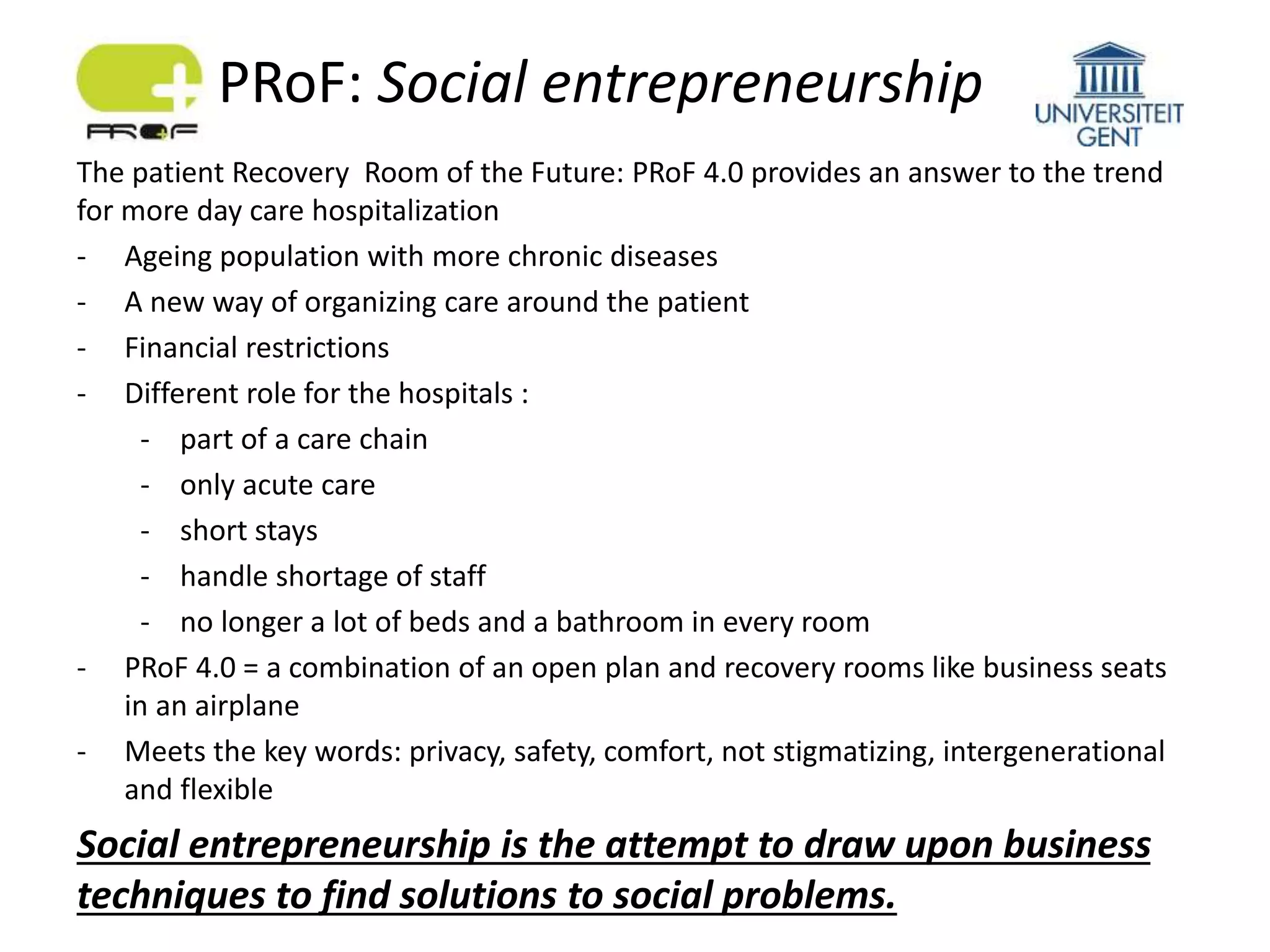 The patient Recovery Room of the Future: PRoF 4.0 provides an answer to the trend
for more day care hospitalization
- Ageing population with more chronic diseases
- A new way of organizing care around the patient
- Financial restrictions
- Different role for the hospitals :
- part of a care chain
- only acute care
- short stays
- handle shortage of staff
- no longer a lot of beds and a bathroom in every room
- PRoF 4.0 = a combination of an open plan and recovery rooms like business seats
in an airplane
- Meets the key words: privacy, safety, comfort, not stigmatizing, intergenerational
and flexible
Social entrepreneurship is the attempt to draw upon business
techniques to find solutions to social problems.
PRoF: Social entrepreneurship
 