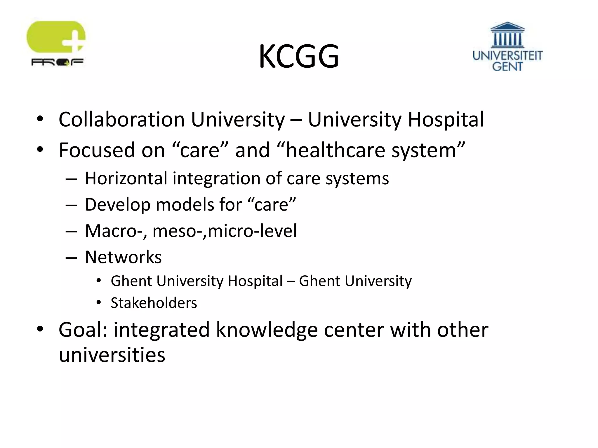 KCGG
• Collaboration University – University Hospital
• Focused on “care” and “healthcare system”
– Horizontal integration of care systems
– Develop models for “care”
– Macro-, meso-,micro-level
– Networks
• Ghent University Hospital – Ghent University
• Stakeholders
• Goal: integrated knowledge center with other
universities
 