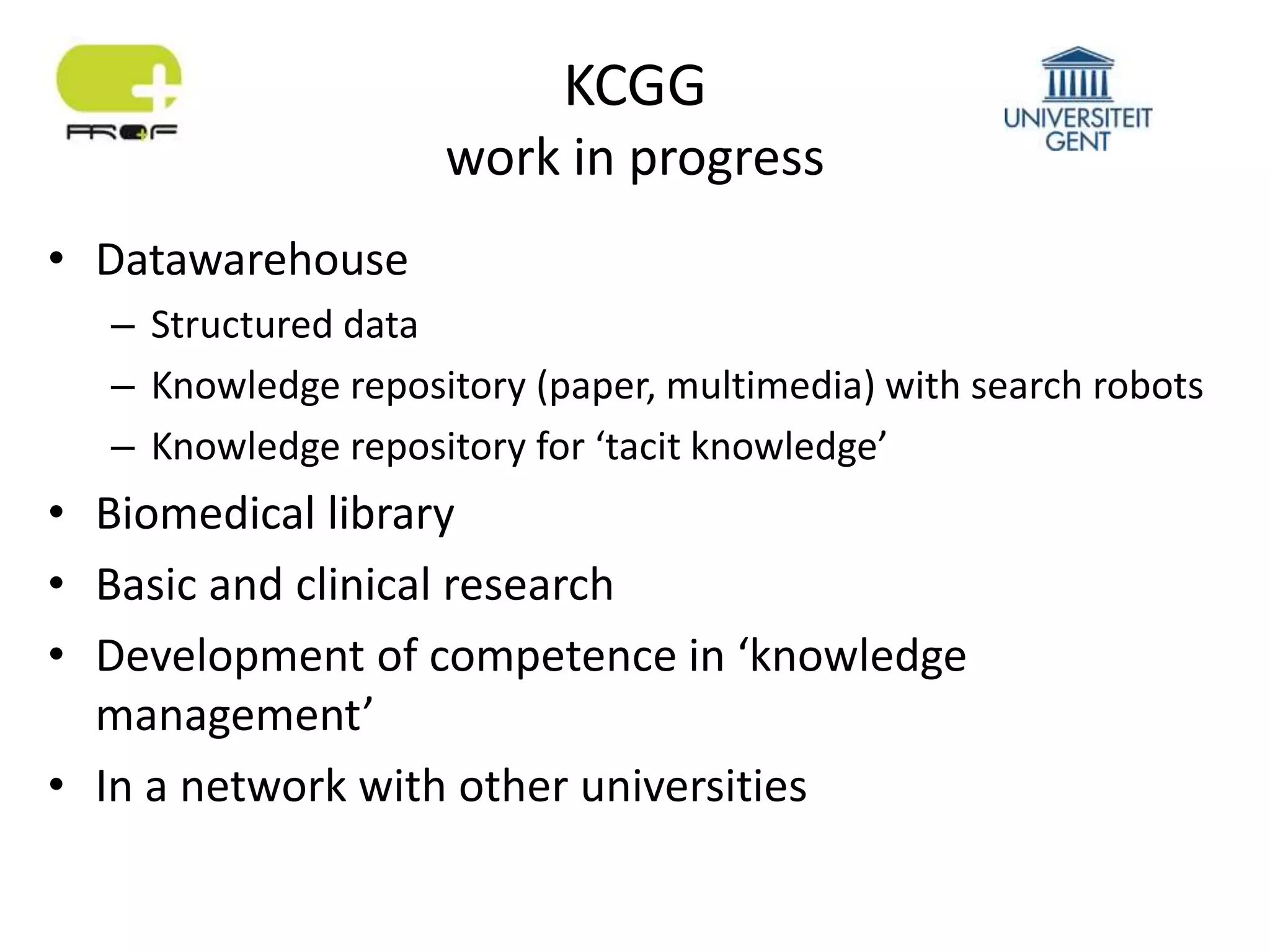 KCGG
work in progress
• Datawarehouse
– Structured data
– Knowledge repository (paper, multimedia) with search robots
– Knowledge repository for ‘tacit knowledge’
• Biomedical library
• Basic and clinical research
• Development of competence in ‘knowledge
management’
• In a network with other universities
 
