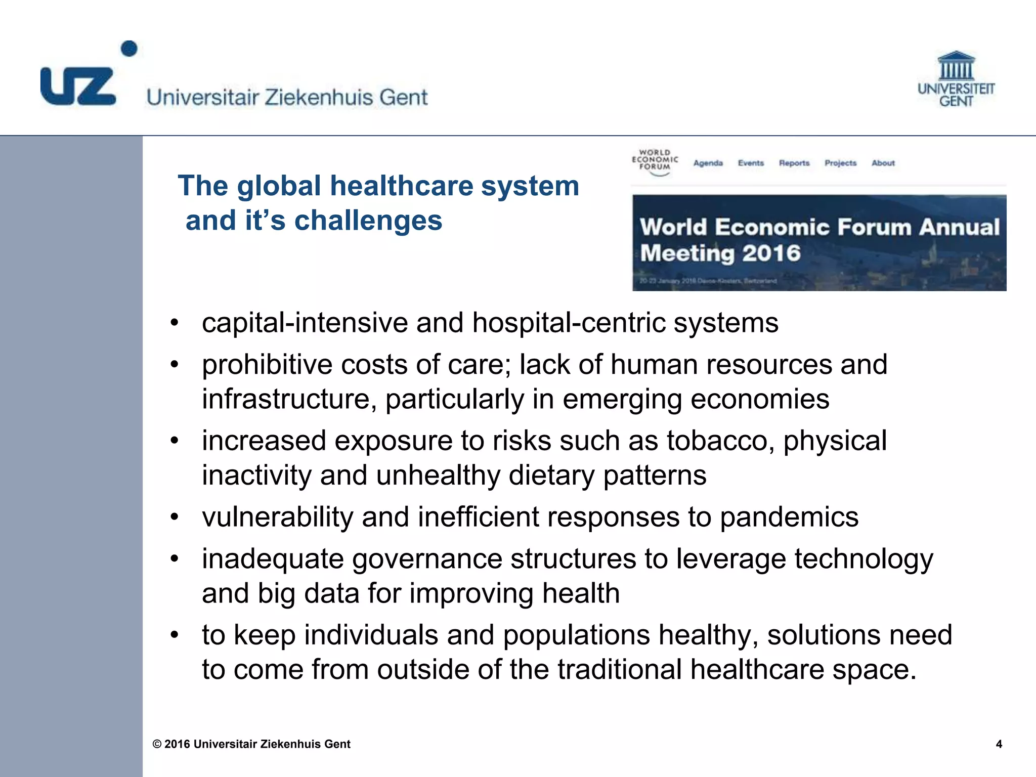 4© 2016 Universitair Ziekenhuis Gent
The global healthcare system
and it’s challenges
• capital-intensive and hospital-centric systems
• prohibitive costs of care; lack of human resources and
infrastructure, particularly in emerging economies
• increased exposure to risks such as tobacco, physical
inactivity and unhealthy dietary patterns
• vulnerability and inefficient responses to pandemics
• inadequate governance structures to leverage technology
and big data for improving health
• to keep individuals and populations healthy, solutions need
to come from outside of the traditional healthcare space.
 