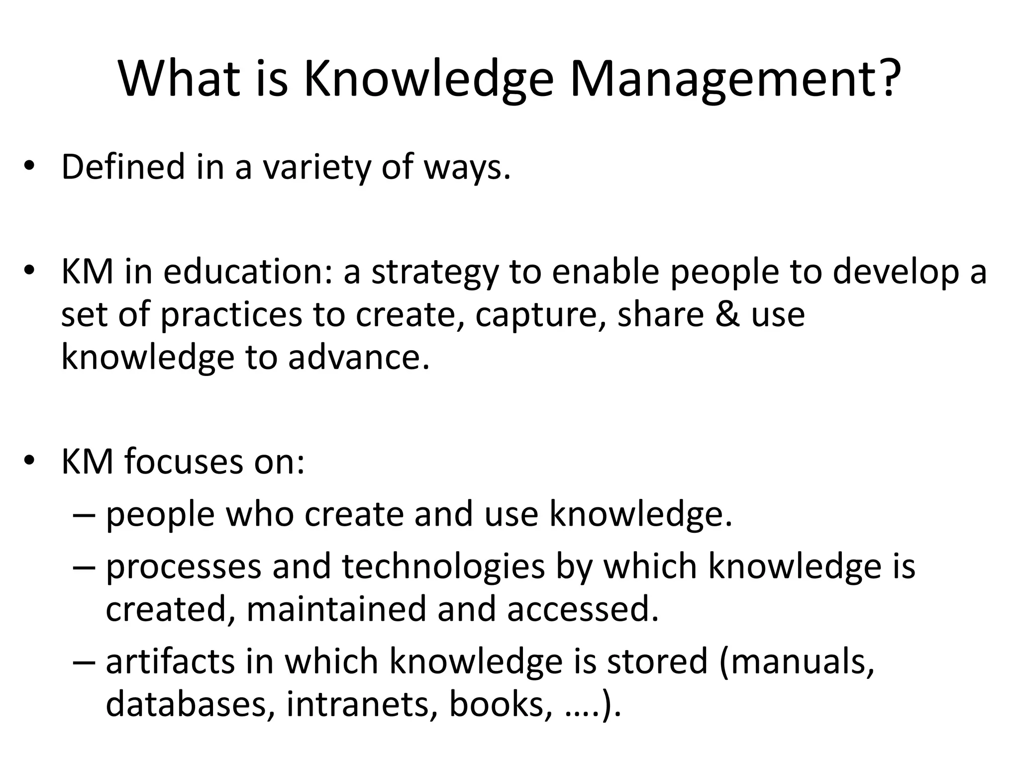 What is Knowledge Management?
• Defined in a variety of ways.
• KM in education: a strategy to enable people to develop a
set of practices to create, capture, share & use
knowledge to advance.
• KM focuses on:
– people who create and use knowledge.
– processes and technologies by which knowledge is
created, maintained and accessed.
– artifacts in which knowledge is stored (manuals,
databases, intranets, books, ….).
 