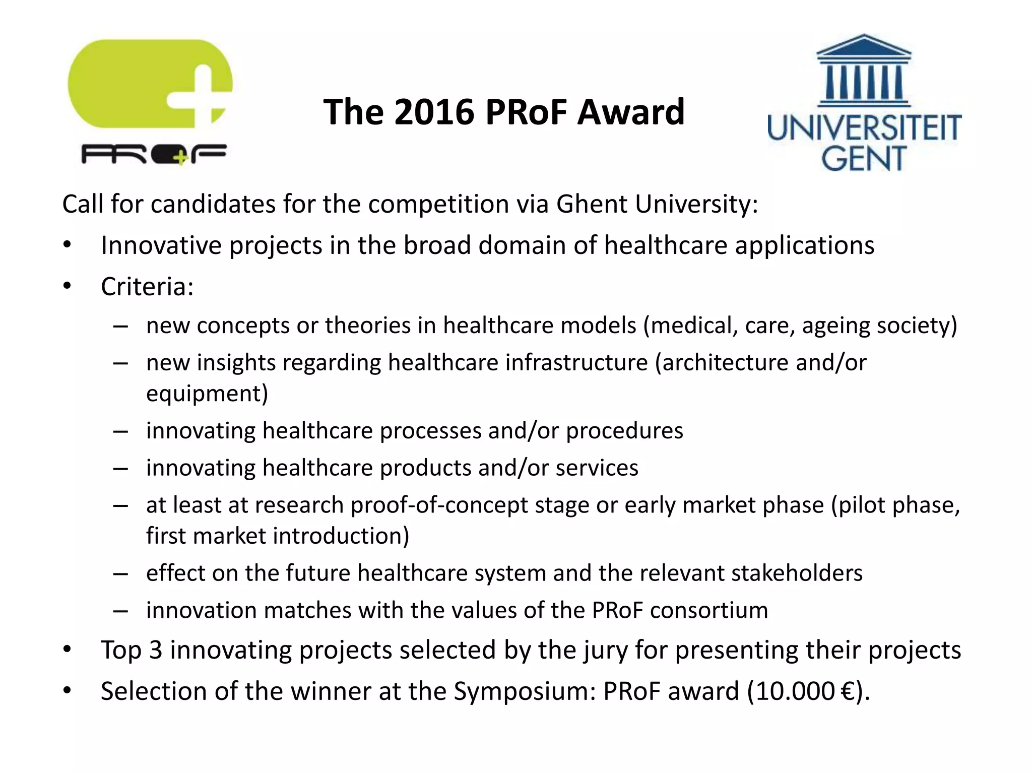 Call for candidates for the competition via Ghent University:
• Innovative projects in the broad domain of healthcare applications
• Criteria:
– new concepts or theories in healthcare models (medical, care, ageing society)
– new insights regarding healthcare infrastructure (architecture and/or
equipment)
– innovating healthcare processes and/or procedures
– innovating healthcare products and/or services
– at least at research proof-of-concept stage or early market phase (pilot phase,
first market introduction)
– effect on the future healthcare system and the relevant stakeholders
– innovation matches with the values of the PRoF consortium
• Top 3 innovating projects selected by the jury for presenting their projects
• Selection of the winner at the Symposium: PRoF award (10.000 €).
The 2016 PRoF Award
 