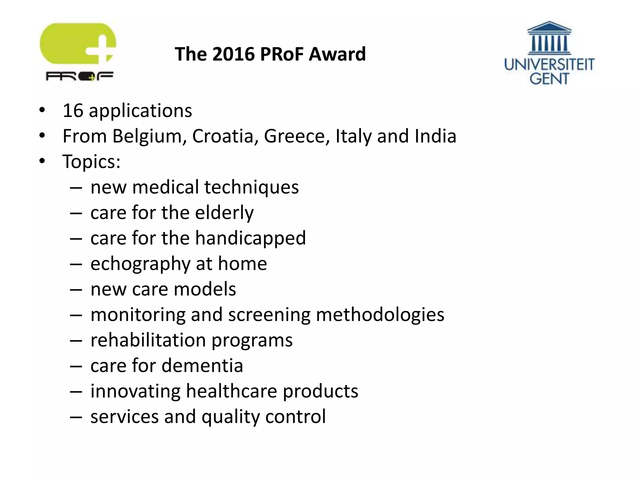 • 16 applications
• From Belgium, Croatia, Greece, Italy and India
• Topics:
– new medical techniques
– care for the elderly
– care for the handicapped
– echography at home
– new care models
– monitoring and screening methodologies
– rehabilitation programs
– care for dementia
– innovating healthcare products
– services and quality control
The 2016 PRoF Award
 