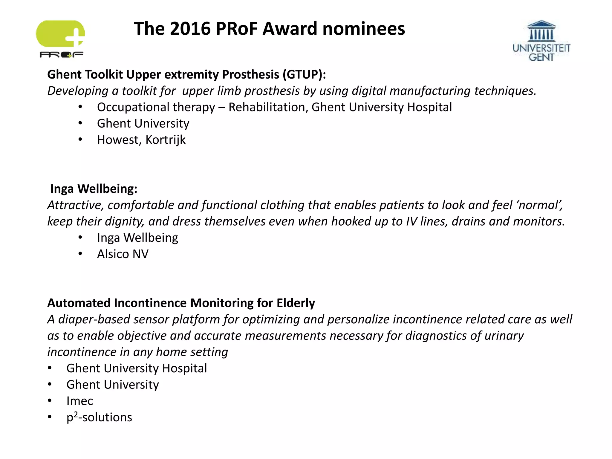 The 2016 PRoF Award nominees
Ghent Toolkit Upper extremity Prosthesis (GTUP):
Developing a toolkit for upper limb prosthesis by using digital manufacturing techniques.
• Occupational therapy – Rehabilitation, Ghent University Hospital
• Ghent University
• Howest, Kortrijk
Inga Wellbeing:
Attractive, comfortable and functional clothing that enables patients to look and feel ‘normal’,
keep their dignity, and dress themselves even when hooked up to IV lines, drains and monitors.
• Inga Wellbeing
• Alsico NV
Automated Incontinence Monitoring for Elderly
A diaper-based sensor platform for optimizing and personalize incontinence related care as well
as to enable objective and accurate measurements necessary for diagnostics of urinary
incontinence in any home setting
• Ghent University Hospital
• Ghent University
• Imec
• p2-solutions
 
