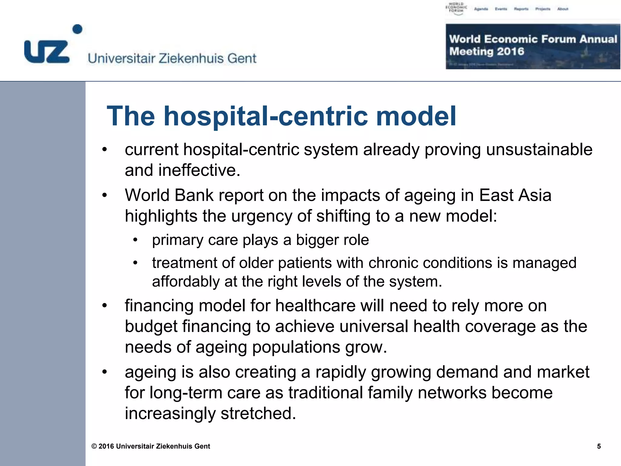 5© 2016 Universitair Ziekenhuis Gent
The hospital-centric model
• current hospital-centric system already proving unsustainable
and ineffective.
• World Bank report on the impacts of ageing in East Asia
highlights the urgency of shifting to a new model:
• primary care plays a bigger role
• treatment of older patients with chronic conditions is managed
affordably at the right levels of the system.
• financing model for healthcare will need to rely more on
budget financing to achieve universal health coverage as the
needs of ageing populations grow.
• ageing is also creating a rapidly growing demand and market
for long-term care as traditional family networks become
increasingly stretched.
 