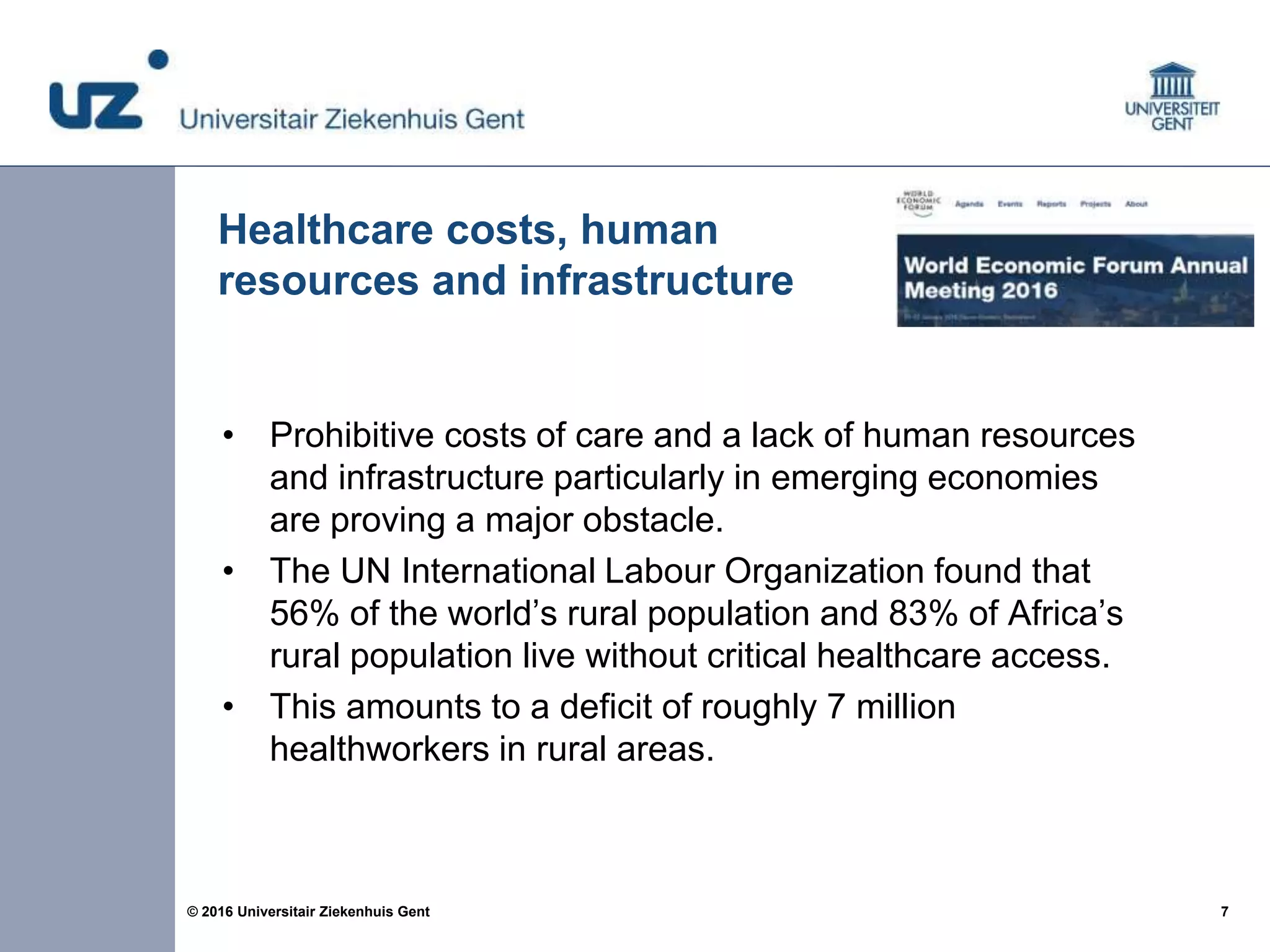 7© 2016 Universitair Ziekenhuis Gent
• Prohibitive costs of care and a lack of human resources
and infrastructure particularly in emerging economies
are proving a major obstacle.
• The UN International Labour Organization found that
56% of the world’s rural population and 83% of Africa’s
rural population live without critical healthcare access.
• This amounts to a deficit of roughly 7 million
healthworkers in rural areas.
Healthcare costs, human
resources and infrastructure
 