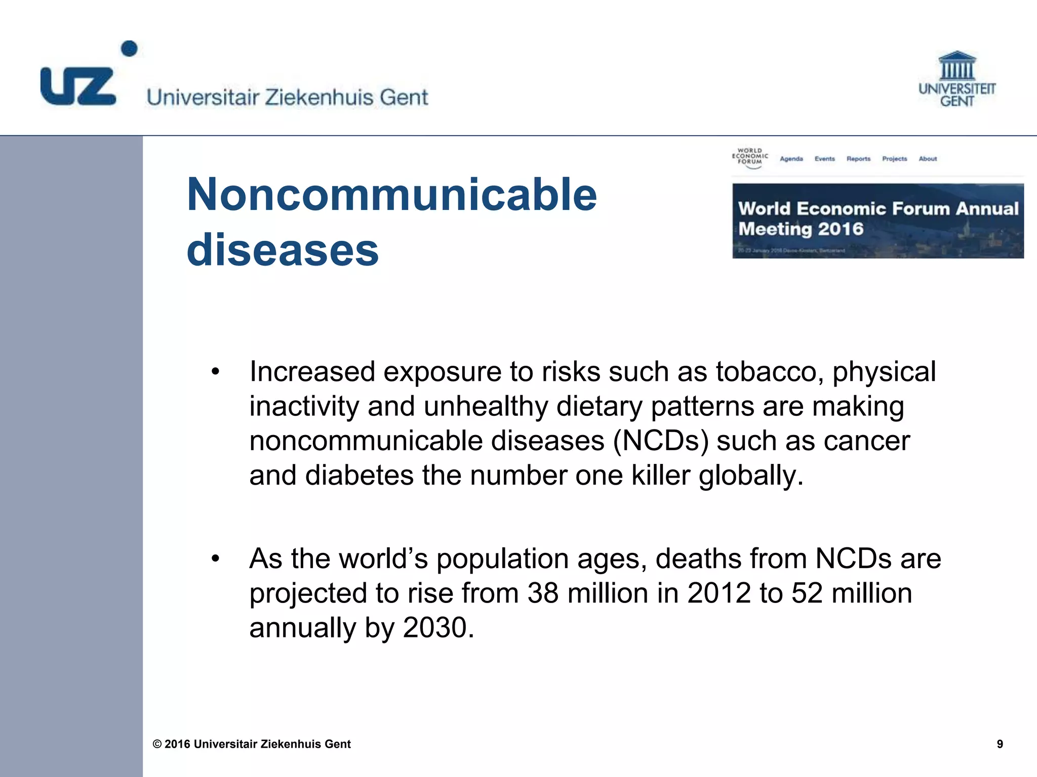 9© 2016 Universitair Ziekenhuis Gent
Noncommunicable
diseases
• Increased exposure to risks such as tobacco, physical
inactivity and unhealthy dietary patterns are making
noncommunicable diseases (NCDs) such as cancer
and diabetes the number one killer globally.
• As the world’s population ages, deaths from NCDs are
projected to rise from 38 million in 2012 to 52 million
annually by 2030.
 