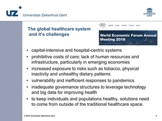 4© 2016 Universitair Ziekenhuis Gent
The global healthcare system
and it’s challenges
• capital-intensive and hospital-cen...