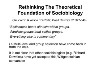 Rethinking The Theoretical
Foundation of Sociobiology
(Wilson DS & Wilson EO (2007) Quart Rev Biol 82: 327-348)
“Selfishness beats altruism within groups.
Altruistic groups beat selfish groups.
Everything else is commentary”
i.e Multi-level and group selection have come back in
from the cold.
It is not clear that other sociobiologists (e.g. Richard
Dawkins) have yet accepted this Wittgensteinian
conversion
 