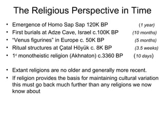 The Religious Perspective in Time
• Emergence of Homo Sap Sap 120K BP (1 year)
• First burials at Adze Cave, Israel c.100K BP (10 months)
• “Venus figurines” in Europe c. 50K BP (5 months)
• Ritual structures at Çatal Höyük c. 8K BP (3.5 weeks)
• 1st
monotheistic religion (Akhnaton) c.3360 BP (10 days)
• Extant religions are no older and generally more recent.
• If religion provides the basis for maintaining cultural variation
this must go back much further than any religions we now
know about
 