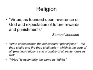 Religion
• “Virtue, as founded upon reverence of
God and expectation of future rewards
and punishments”
Samuel Johnson
• Virtue encapsulates the behavioural “prescription” – the
thou shalts and the thou shalt nots – which is the core of
all (existing) religions and probably of all earlier ones as
well
• “Virtue” is essentially the same as “ethics”
 