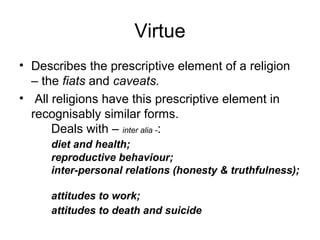 Virtue
• Describes the prescriptive element of a religion
– the fiats and caveats.
• All religions have this prescriptive element in
recognisably similar forms.
Deals with – inter alia -:
diet and health;
reproductive behaviour;
inter-personal relations (honesty & truthfulness);
attitudes to work;
attitudes to death and suicide
 