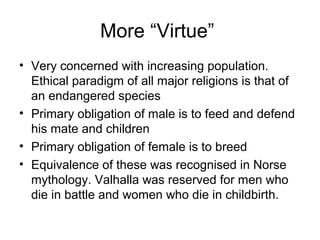 More “Virtue”
• Very concerned with increasing population.
Ethical paradigm of all major religions is that of
an endangered species
• Primary obligation of male is to feed and defend
his mate and children
• Primary obligation of female is to breed
• Equivalence of these was recognised in Norse
mythology. Valhalla was reserved for men who
die in battle and women who die in childbirth.
 