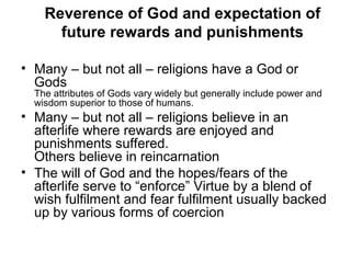 Reverence of God and expectation of
future rewards and punishments
• Many – but not all – religions have a God or
Gods
The attributes of Gods vary widely but generally include power and
wisdom superior to those of humans.
• Many – but not all – religions believe in an
afterlife where rewards are enjoyed and
punishments suffered.
Others believe in reincarnation
• The will of God and the hopes/fears of the
afterlife serve to “enforce” Virtue by a blend of
wish fulfilment and fear fulfilment usually backed
up by various forms of coercion
 