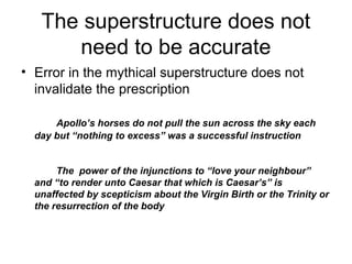 The superstructure does not
need to be accurate
• Error in the mythical superstructure does not
invalidate the prescription
Apollo’s horses do not pull the sun across the sky each
day but “nothing to excess” was a successful instruction
The power of the injunctions to “love your neighbour”
and “to render unto Caesar that which is Caesar’s” is
unaffected by scepticism about the Virgin Birth or the Trinity or
the resurrection of the body
 