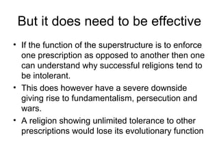 But it does need to be effective
• If the function of the superstructure is to enforce
one prescription as opposed to another then one
can understand why successful religions tend to
be intolerant.
• This does however have a severe downside
giving rise to fundamentalism, persecution and
wars.
• A religion showing unlimited tolerance to other
prescriptions would lose its evolutionary function
 