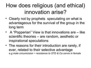 How does religious (and ethical)
innovation arise?
• Clearly not by prophets speculating on what is
advantageous for the survival of the group in the
long term
• A “Popperian” View is that innovations are – like
scientific theories – are random, aesthetic or
inspirational speculations
• The reasons for their introduction are rarely, if
ever, related to their selective advantage
e.g male circumcision ~ resistance to STD & Ca cervix in female
 