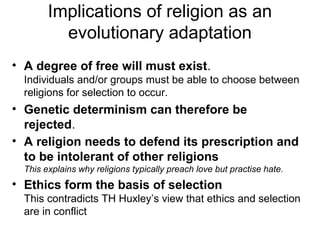 Implications of religion as an
evolutionary adaptation
• A degree of free will must exist.
Individuals and/or groups must be able to choose between
religions for selection to occur.
• Genetic determinism can therefore be
rejected.
• A religion needs to defend its prescription and
to be intolerant of other religions
This explains why religions typically preach love but practise hate.
• Ethics form the basis of selection
This contradicts TH Huxley’s view that ethics and selection
are in conflict
 