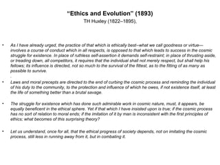 “Ethics and Evolution” (1893)
TH Huxley (1822–1895),
• As I have already urged, the practice of that which is ethically best--what we call goodness or virtue—
involves a course of conduct which in all respects, is opposed to that which leads to success in the cosmic
struggle for existence. In place of ruthless self-assertion it demands self-restraint; in place of thrusting aside,
or treading down, all competitors, it requires that the individual shall not merely respect, but shall help his
fellows; its influence is directed, not so much to the survival of the fittest, as to the fitting of as many as
possible to survive.
.
• Laws and moral precepts are directed to the end of curbing the cosmic process and reminding the individual
of his duty to the community, to the protection and influence of which he owes, if not existence itself, at least
the life of something better than a brutal savage.
• The struggle for existence which has done such admirable work in cosmic nature, must, it appears, be
equally beneficent in the ethical sphere. Yet if that which I have insisted upon is true; if the cosmic process
has no sort of relation to moral ends; if the imitation of it by man is inconsistent with the first principles of
ethics; what becomes of this surprising theory?
• Let us understand, once for all, that the ethical progress of society depends, not on imitating the cosmic
process, still less in running away from it, but in combating it.
 