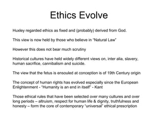Ethics Evolve
Huxley regarded ethics as fixed and (probably) derived from God.
This view is now held by those who believe in “Natural Law”
However this does not bear much scrutiny
Historical cultures have held widely different views on, inter alia, slavery,
human sacrifice, cannibalism and suicide.
The view that the fetus is ensouled at conception is of 19th Century origin
The concept of human rights has evolved especially since the European
Enlightenment - “Humanity is an end in itself” - Kant
Those ethical rules that have been selected over many cultures and over
long periods – altruism, respect for human life & dignity, truthfulness and
honesty – form the core of contemporary “universal” ethical prescription
 