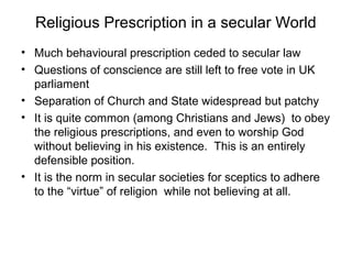 Religious Prescription in a secular World
• Much behavioural prescription ceded to secular law
• Questions of conscience are still left to free vote in UK
parliament
• Separation of Church and State widespread but patchy
• It is quite common (among Christians and Jews) to obey
the religious prescriptions, and even to worship God
without believing in his existence. This is an entirely
defensible position.
• It is the norm in secular societies for sceptics to adhere
to the “virtue” of religion while not believing at all.
 