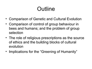 Outline
• Comparison of Genetic and Cultural Evolution
• Comparison of control of group behaviour in
bees and humans; and the problem of group
selection
• The role of religious prescriptions as the source
of ethics and the building blocks of cultural
evolution
• Implications for the “Greening of Humanity”
 