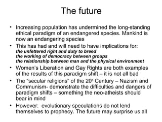 The future
• Increasing population has undermined the long-standing
ethical paradigm of an endangered species. Mankind is
now an endangering species
• This has had and will need to have implications for:
the unfettered right and duty to breed
the working of democracy between groups
the relationship between man and the physical environment
• Women’s Liberation and Gay Rights are both examples
of the results of this paradigm shift – it is not all bad
• The “secular religions” of the 20th
Century – Nazism and
Communism- demonstrate the difficulties and dangers of
paradigm shifts – something the neo-atheists should
bear in mind
• However: evolutionary speculations do not lend
themselves to prophecy. The future may surprise us all
 