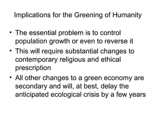 Implications for the Greening of Humanity
• The essential problem is to control
population growth or even to reverse it
• This will require substantial changes to
contemporary religious and ethical
prescription
• All other changes to a green economy are
secondary and will, at best, delay the
anticipated ecological crisis by a few years
 