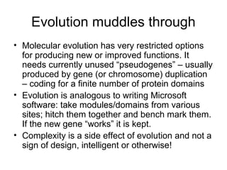 Evolution muddles through
• Molecular evolution has very restricted options
for producing new or improved functions. It
needs currently unused “pseudogenes” – usually
produced by gene (or chromosome) duplication
– coding for a finite number of protein domains
• Evolution is analogous to writing Microsoft
software: take modules/domains from various
sites; hitch them together and bench mark them.
If the new gene “works” it is kept.
• Complexity is a side effect of evolution and not a
sign of design, intelligent or otherwise!
 