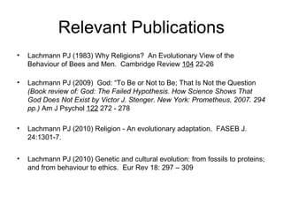 Relevant Publications
• Lachmann PJ (1983) Why Religions? An Evolutionary View of the
Behaviour of Bees and Men. Cambridge Review 104 22-26
• Lachmann PJ (2009) God: “To Be or Not to Be; That Is Not the Question
(Book review of: God: The Failed Hypothesis. How Science Shows That
God Does Not Exist by Victor J. Stenger. New York: Prometheus, 2007. 294
pp.) Am J Psychol 122 272 - 278
• Lachmann PJ (2010) Religion - An evolutionary adaptation. FASEB J.
24:1301-7.
• Lachmann PJ (2010) Genetic and cultural evolution: from fossils to proteins;
and from behaviour to ethics. Eur Rev 18: 297 – 309
 