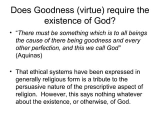 Does Goodness (virtue) require the
existence of God?
• “There must be something which is to all beings
the cause of there being goodness and every
other perfection, and this we call God”
(Aquinas)
• That ethical systems have been expressed in
generally religious form is a tribute to the
persuasive nature of the prescriptive aspect of
religion. However, this says nothing whatever
about the existence, or otherwise, of God.
 