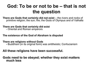 God: To be or not to be – that is not
the question
There are Gods that certainly did not exist – the rivers and rocks of
primitive religion; the sun; fire; the Gods of Olympus and of Valhalla
There are Gods that certainly did exist
- Oriental and Roman emperors
The existence of the God of Abraham is disputed
There are religions without Gods
- Buddhism (in its original form) was antitheistic; Confucianism
All these religions have been successful.
Gods need to be obeyed; whether they exist matters
much less
 